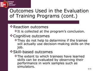 6-15
Outcomes Used in the Evaluation
of Training Programs (cont.)
Reaction outcomes
It is collected at the program’s conclusion.
Cognitive outcomes
They do not help to determine if the trainee
will actually use decision-making skills on the
job.
Skill-based outcomes
The extent to which trainees have learned
skills can be evaluated by observing their
performance in work samples such as
simulators.
 