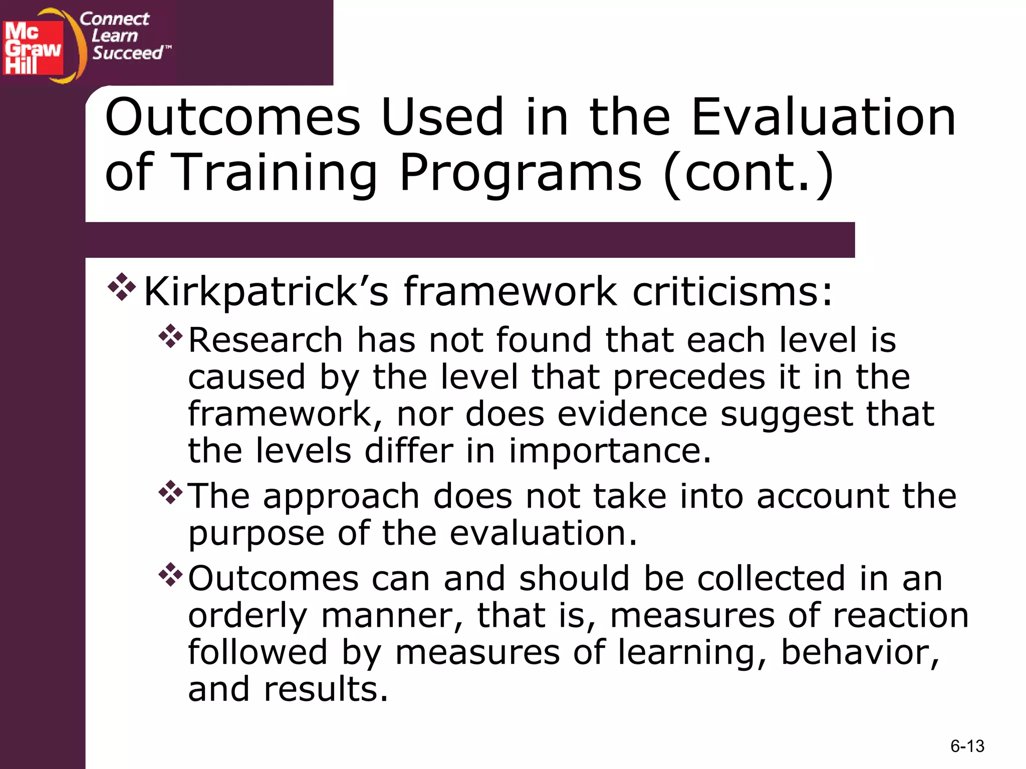 6-13
Outcomes Used in the Evaluation
of Training Programs (cont.)
Kirkpatrick’s framework criticisms:
Research has not found that each level is
caused by the level that precedes it in the
framework, nor does evidence suggest that
the levels differ in importance.
The approach does not take into account the
purpose of the evaluation.
Outcomes can and should be collected in an
orderly manner, that is, measures of reaction
followed by measures of learning, behavior,
and results.
 