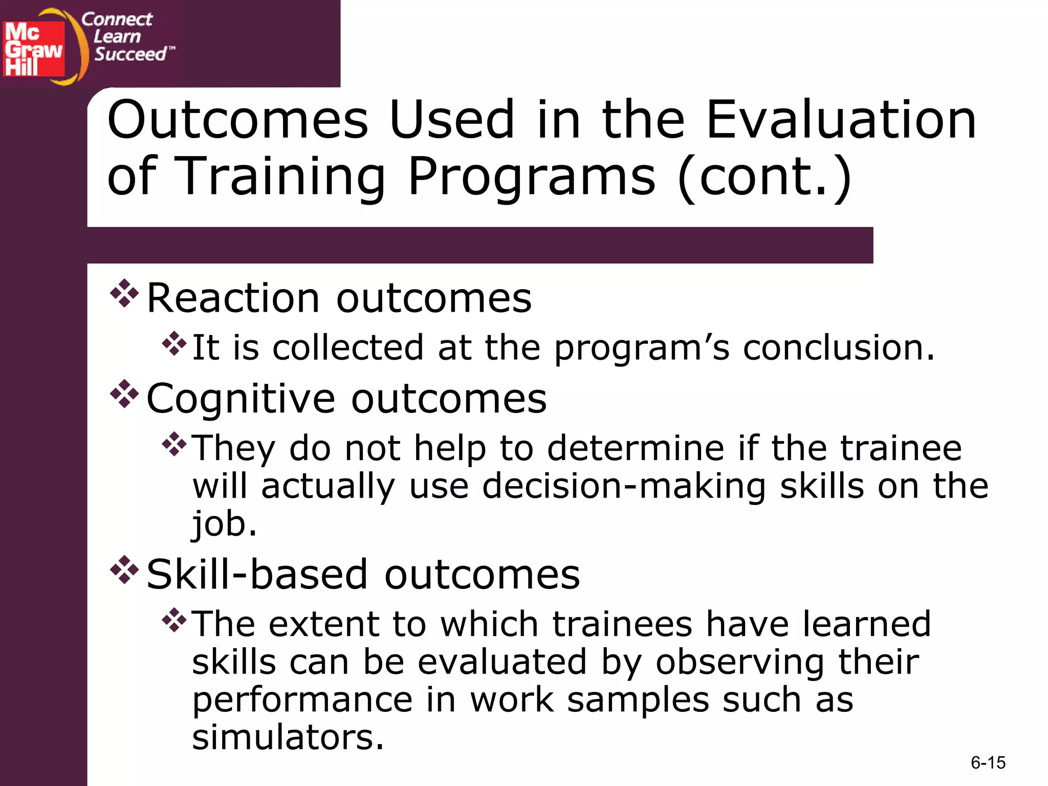 6-15
Outcomes Used in the Evaluation
of Training Programs (cont.)
Reaction outcomes
It is collected at the program’s conclusion.
Cognitive outcomes
They do not help to determine if the trainee
will actually use decision-making skills on the
job.
Skill-based outcomes
The extent to which trainees have learned
skills can be evaluated by observing their
performance in work samples such as
simulators.
 