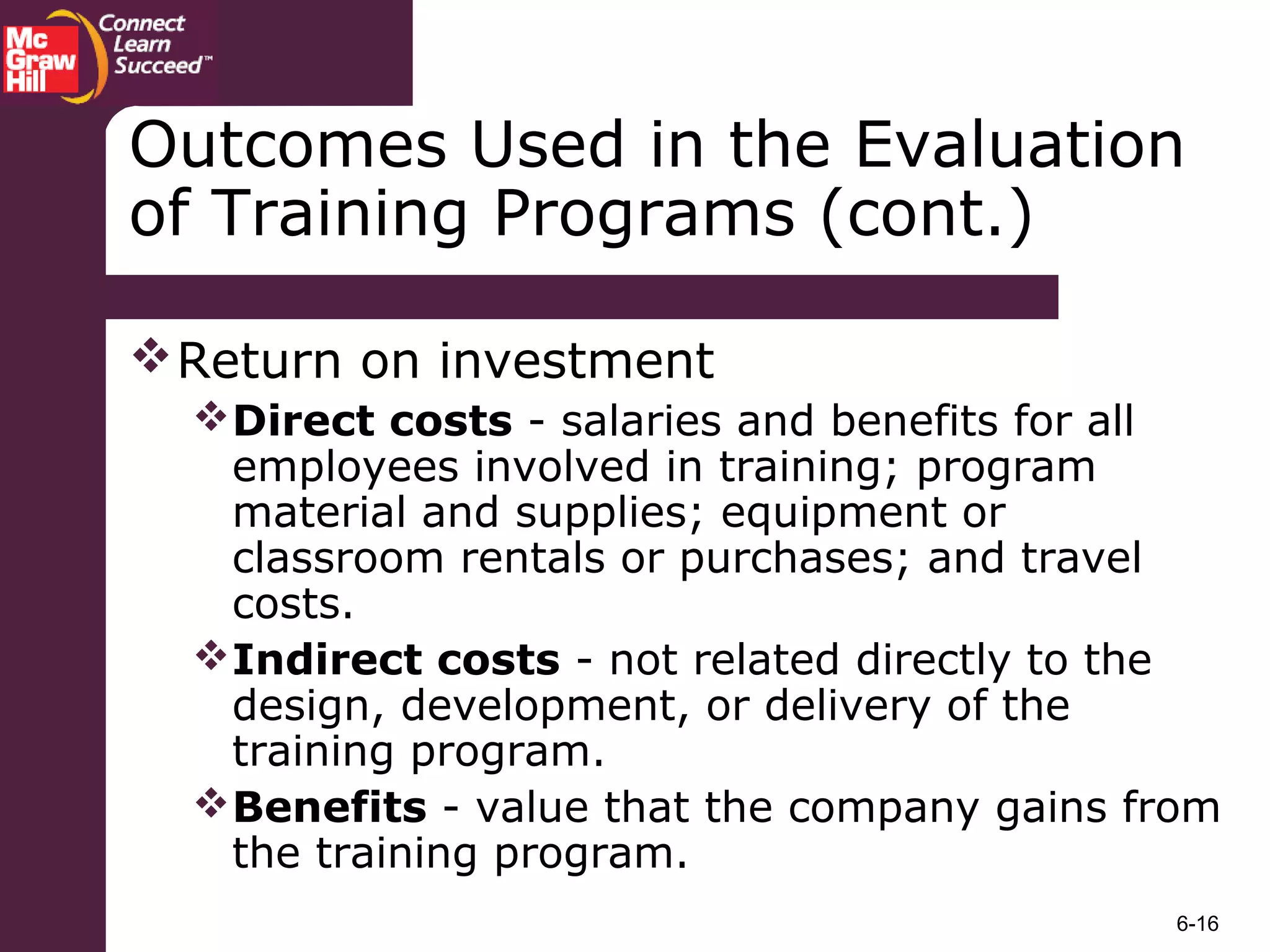 6-16
Outcomes Used in the Evaluation
of Training Programs (cont.)
Return on investment
Direct costs - salaries and benefits for all
employees involved in training; program
material and supplies; equipment or
classroom rentals or purchases; and travel
costs.
Indirect costs - not related directly to the
design, development, or delivery of the
training program.
Benefits - value that the company gains from
the training program.
 