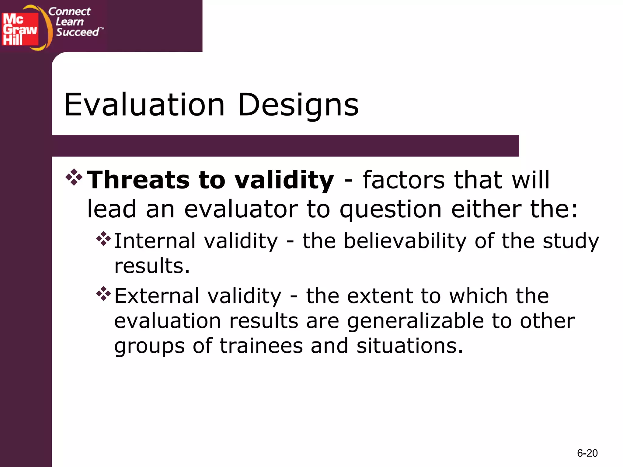 6-20
Evaluation Designs
Threats to validity - factors that will
lead an evaluator to question either the:
Internal validity - the believability of the study
results.
External validity - the extent to which the
evaluation results are generalizable to other
groups of trainees and situations.
 