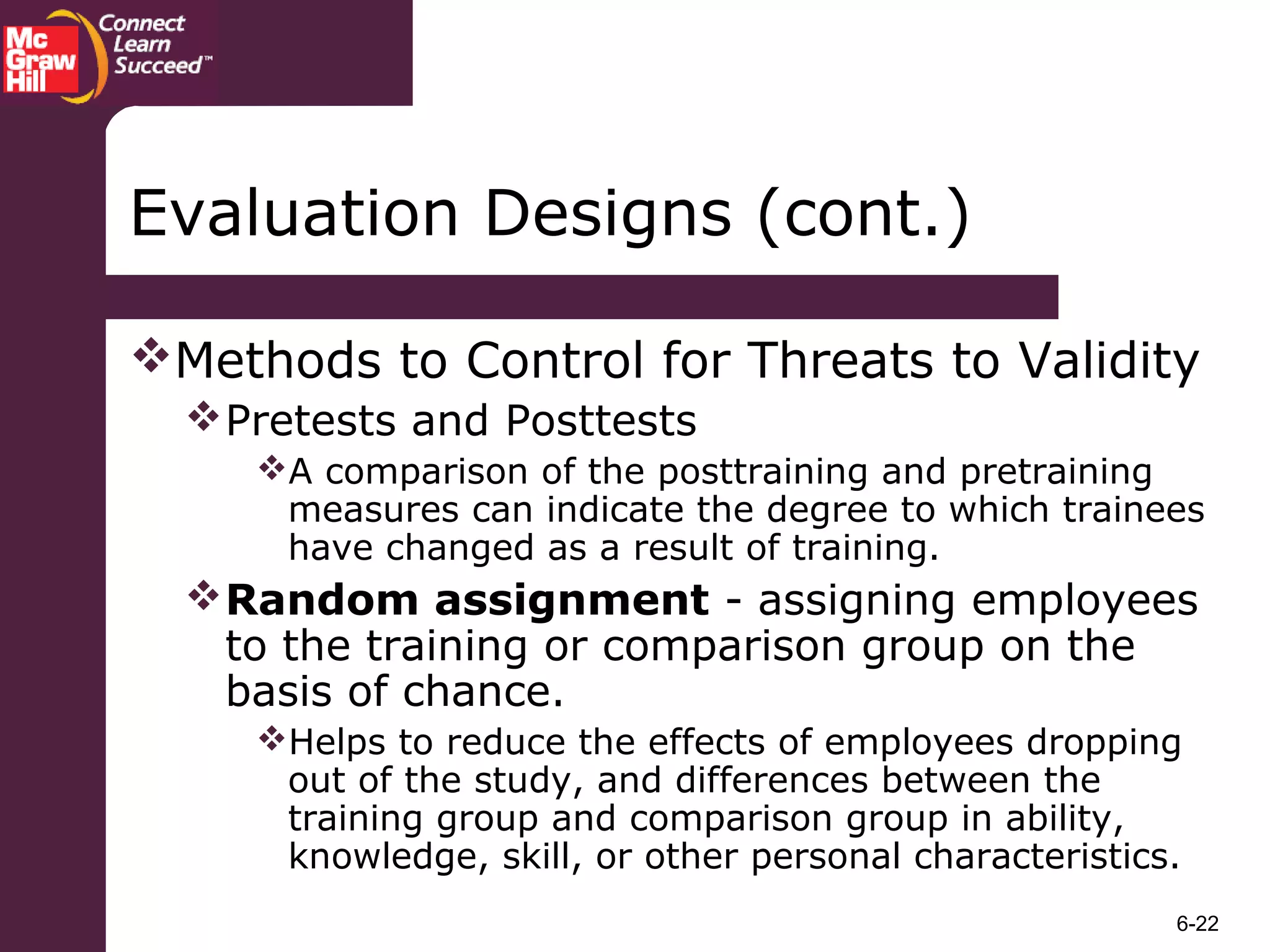 6-22
Methods to Control for Threats to Validity
Pretests and Posttests
A comparison of the posttraining and pretraining
measures can indicate the degree to which trainees
have changed as a result of training.
Random assignment - assigning employees
to the training or comparison group on the
basis of chance.
Helps to reduce the effects of employees dropping
out of the study, and differences between the
training group and comparison group in ability,
knowledge, skill, or other personal characteristics.
Evaluation Designs (cont.)
 