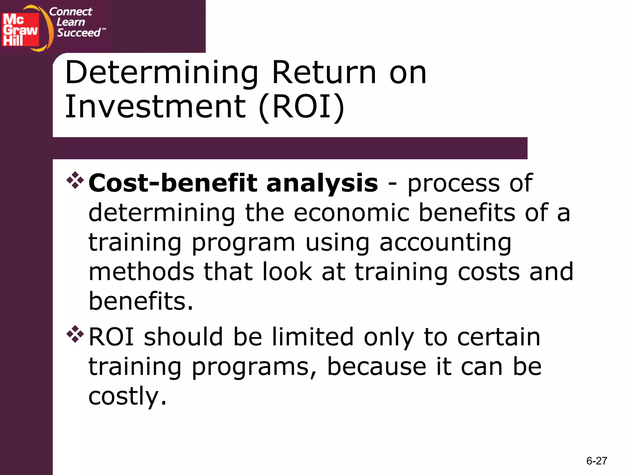 6-27
Determining Return on
Investment (ROI)
Cost-benefit analysis - process of
determining the economic benefits of a
training program using accounting
methods that look at training costs and
benefits.
ROI should be limited only to certain
training programs, because it can be
costly.
 
