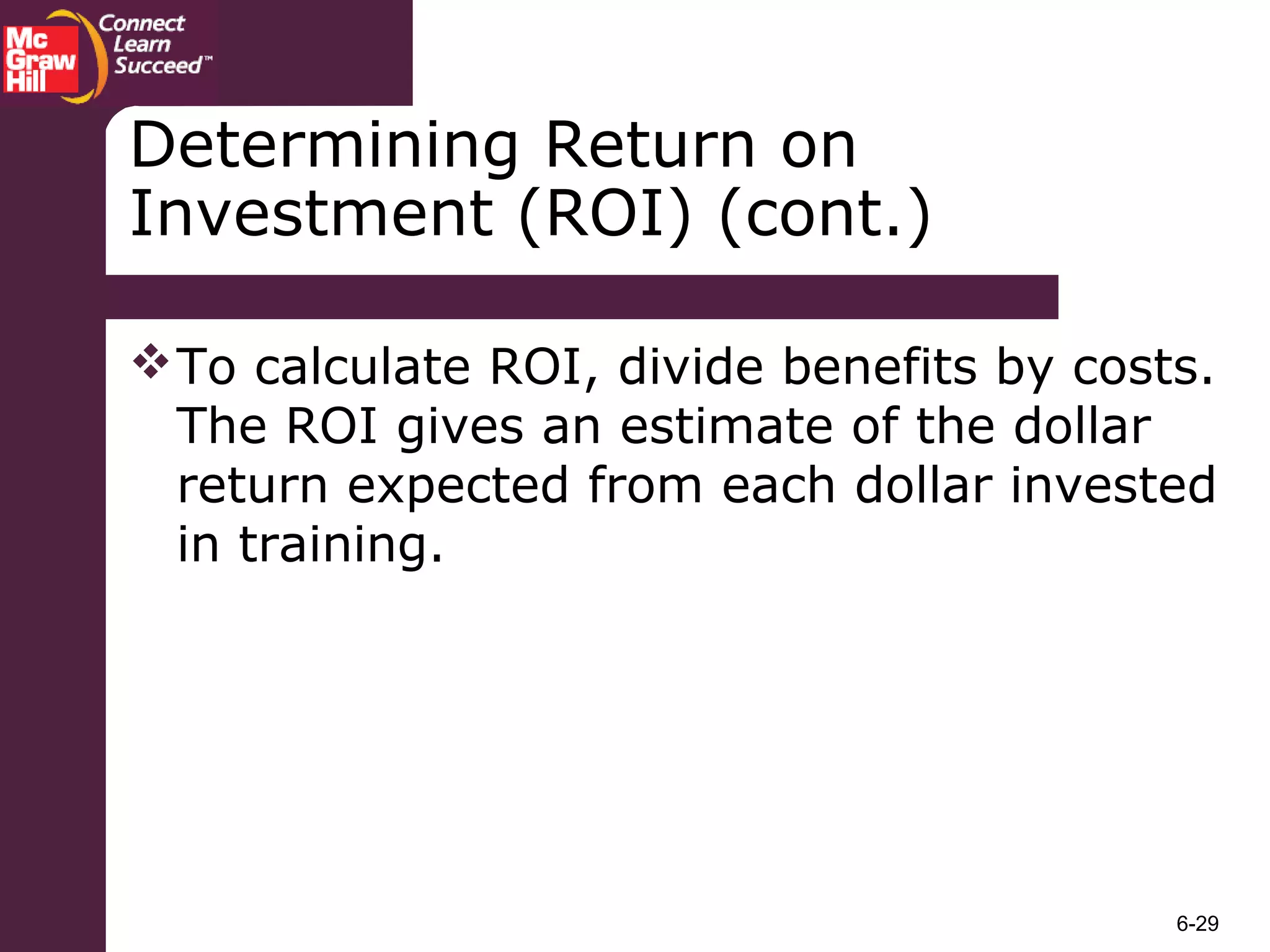 6-29
Determining Return on
Investment (ROI) (cont.)
To calculate ROI, divide benefits by costs.
The ROI gives an estimate of the dollar
return expected from each dollar invested
in training.
 