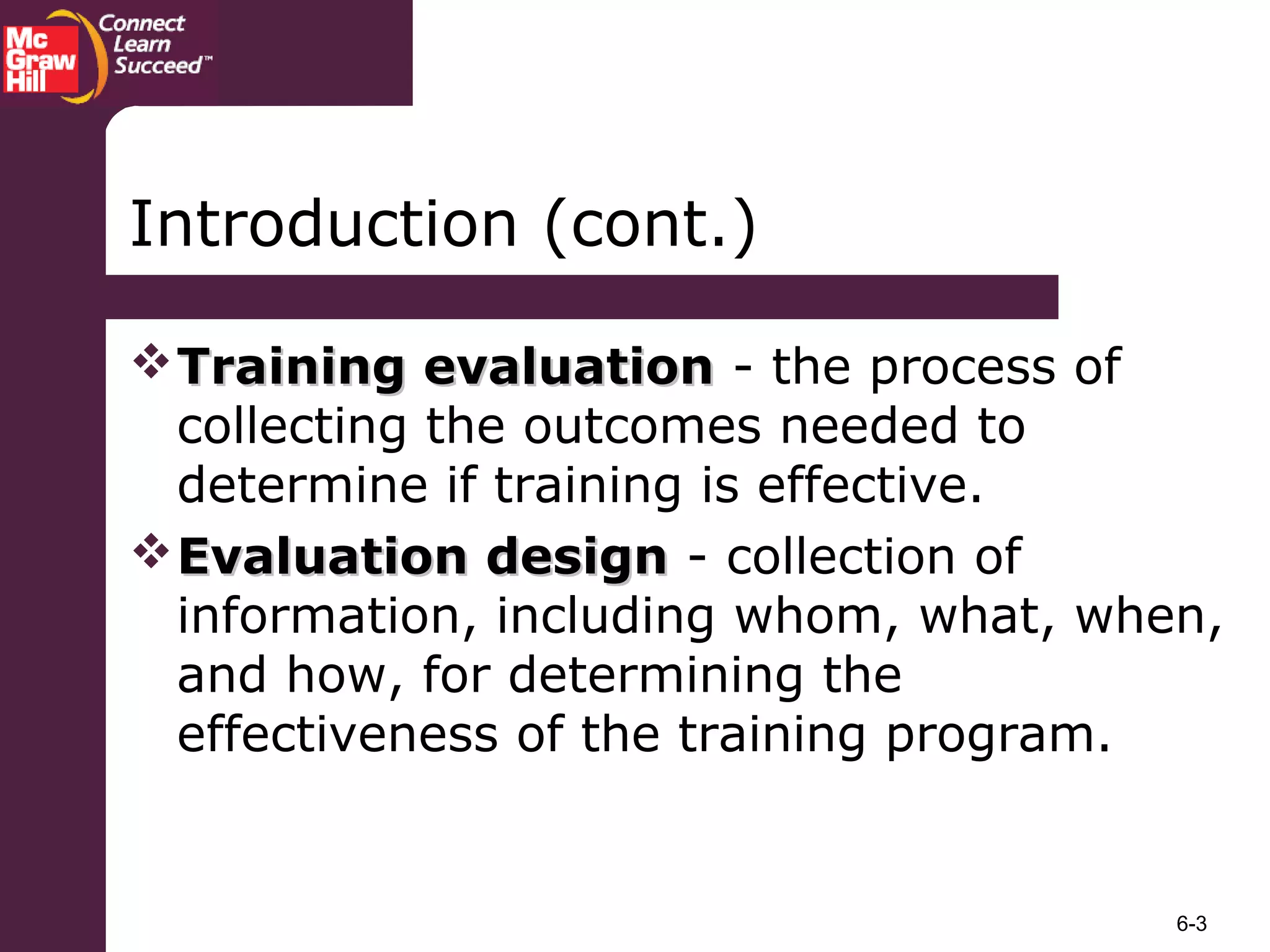 6-3
Training evaluationTraining evaluation - the process of
collecting the outcomes needed to
determine if training is effective.
Evaluation designEvaluation design - collection of
information, including whom, what, when,
and how, for determining the
effectiveness of the training program.
Introduction (cont.)
 