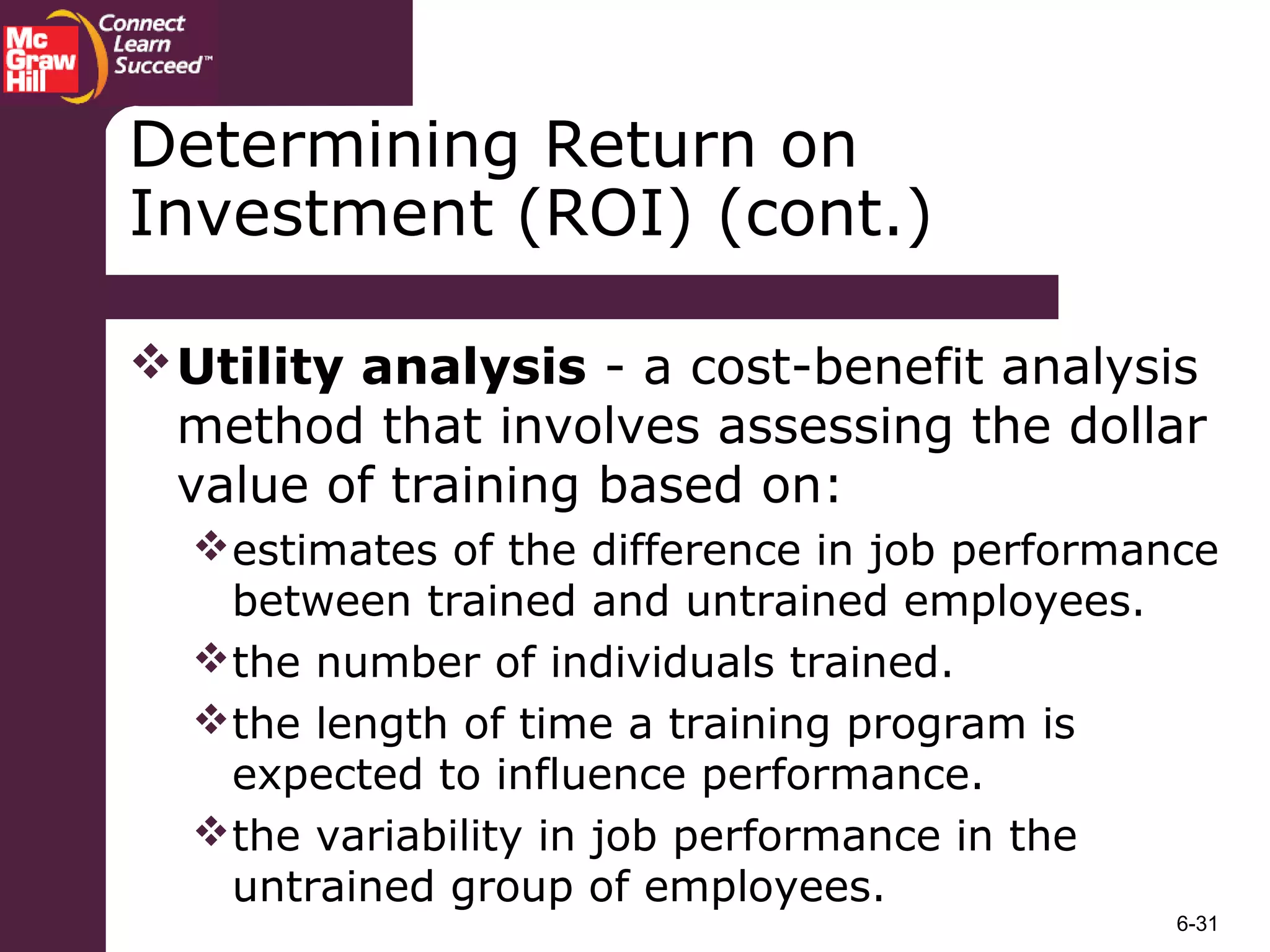 6-31
Determining Return on
Investment (ROI) (cont.)
Utility analysis - a cost-benefit analysis
method that involves assessing the dollar
value of training based on:
estimates of the difference in job performance
between trained and untrained employees.
the number of individuals trained.
the length of time a training program is
expected to influence performance.
the variability in job performance in the
untrained group of employees.
 