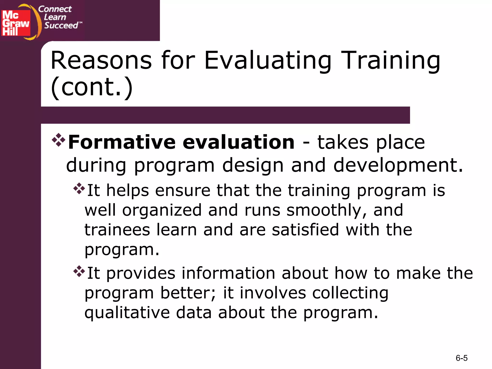 6-5
Formative evaluation - takes place
during program design and development.
It helps ensure that the training program is
well organized and runs smoothly, and
trainees learn and are satisfied with the
program.
It provides information about how to make the
program better; it involves collecting
qualitative data about the program.
Reasons for Evaluating Training
(cont.)
 