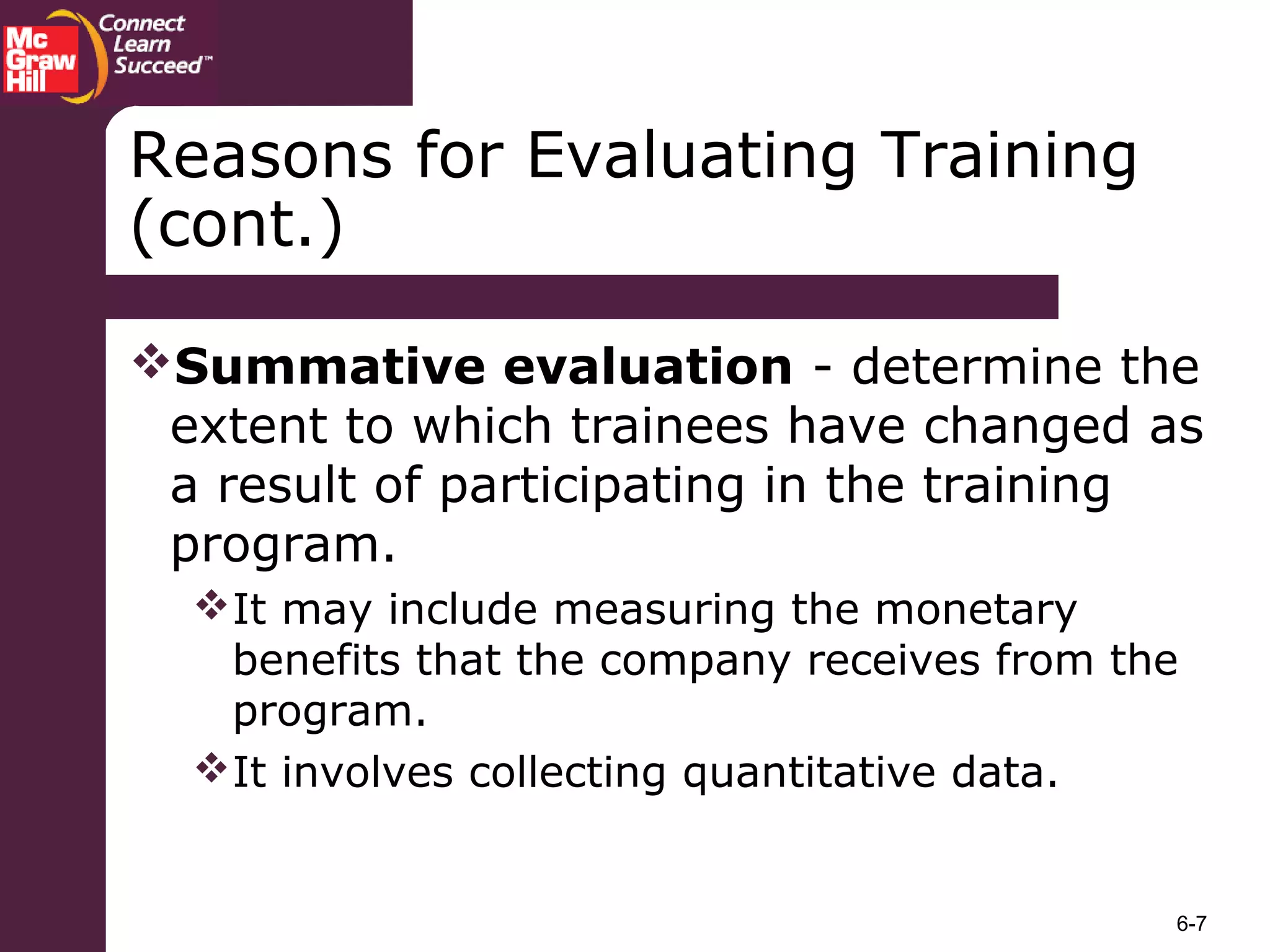 6-7
Summative evaluation - determine the
extent to which trainees have changed as
a result of participating in the training
program.
It may include measuring the monetary
benefits that the company receives from the
program.
It involves collecting quantitative data.
Reasons for Evaluating Training
(cont.)
 
