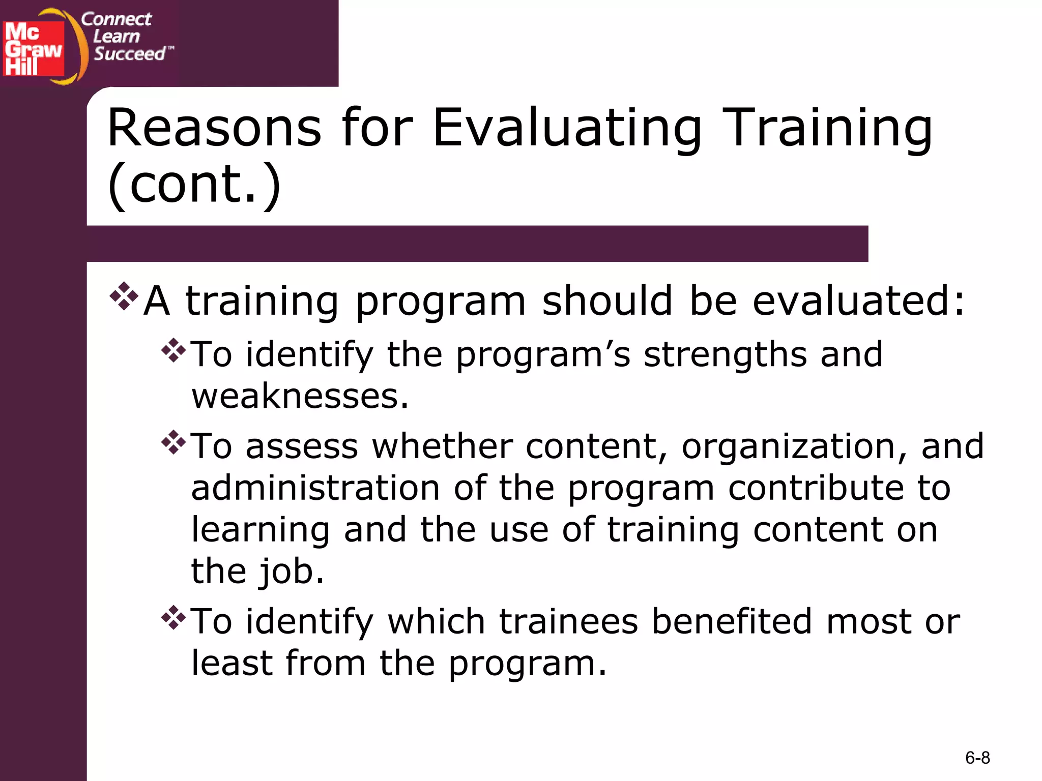 6-8
A training program should be evaluated:
To identify the program’s strengths and
weaknesses.
To assess whether content, organization, and
administration of the program contribute to
learning and the use of training content on
the job.
To identify which trainees benefited most or
least from the program.
Reasons for Evaluating Training
(cont.)
 