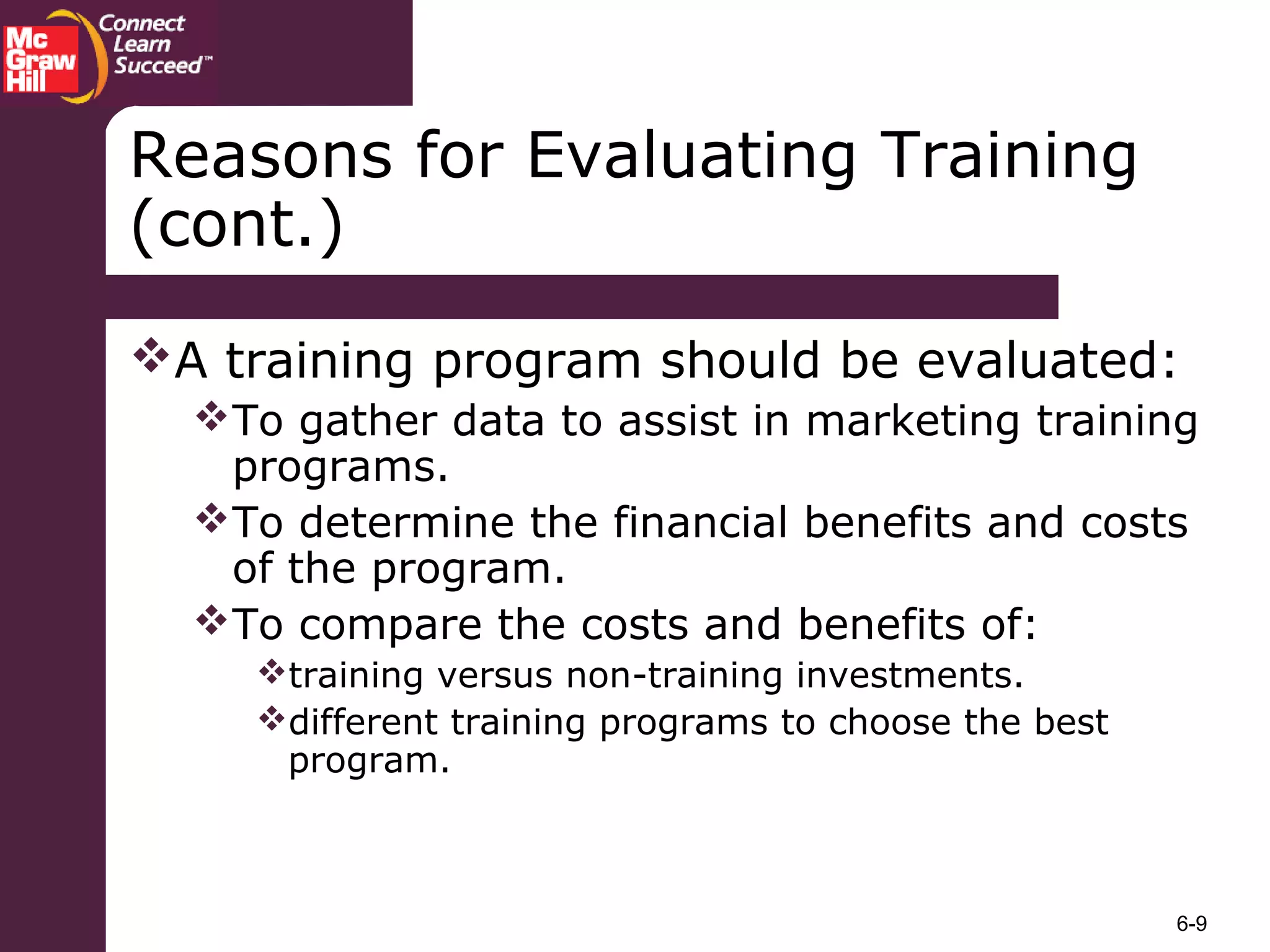 6-9
A training program should be evaluated:
To gather data to assist in marketing training
programs.
To determine the financial benefits and costs
of the program.
To compare the costs and benefits of:
training versus non-training investments.
different training programs to choose the best
program.
Reasons for Evaluating Training
(cont.)
 