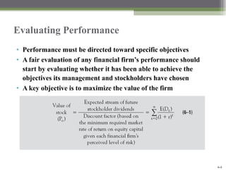 McGraw-Hill/Irwin
Bank Management and Financial Services, 7/e
© 2008 The McGraw-Hill Companies, Inc., All Rights Reserved.
6-4
Evaluating Performance
• Performance must be directed toward specific objectives
• A fair evaluation of any financial firm’s performance should
start by evaluating whether it has been able to achieve the
objectives its management and stockholders have chosen
• A key objective is to maximize the value of the firm
 