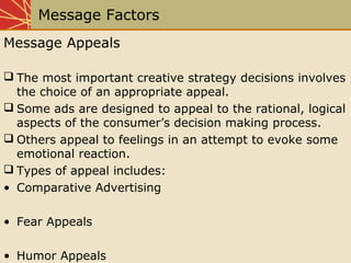 Message Factors
Message Appeals
 The most important creative strategy decisions involves
the choice of an appropriate appeal.
 Some ads are designed to appeal to the rational, logical
aspects of the consumer’s decision making process.
 Others appeal to feelings in an attempt to evoke some
emotional reaction.
 Types of appeal includes:
• Comparative Advertising
• Fear Appeals
• Humor Appeals
 