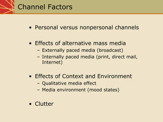 Channel Factors
• Personal versus nonpersonal channels
• Effects of alternative mass media
– Externally paced media (broadcast)
– Internally paced media (print, direct mail,
Internet)
• Effects of Context and Environment
– Qualitative media effect
– Media environment (mood states)
• Clutter
 
