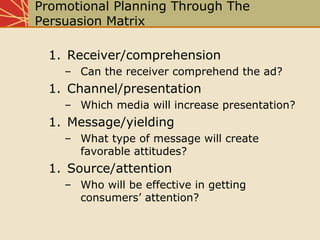 Promotional Planning Through The
Persuasion Matrix
1. Receiver/comprehension
– Can the receiver comprehend the ad?
1. Channel/presentation
– Which media will increase presentation?
1. Message/yielding
– What type of message will create
favorable attitudes?
1. Source/attention
– Who will be effective in getting
consumers’ attention?
 