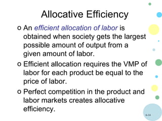 6-14
Allocative Efficiency
o An efficient allocation of labor is
obtained when society gets the largest
possible amount of output from a
given amount of labor.
o Efficient allocation requires the VMP of
labor for each product be equal to the
price of labor.
o Perfect competition in the product and
labor markets creates allocative
efficiency.
 