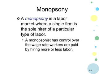 6-20
Monopsony
o A monopsony is a labor
market where a single firm is
the sole hirer of a particular
type of labor.
• A monopsonist has control over
the wage rate workers are paid
by hiring more or less labor.
 