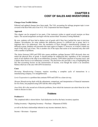 Chapter 06 - Cost of Sales and Inventories
CHAPTER 6
COST OF SALES AND INVENTORIES
Changes from Twelfth Edition
Editorial and updated changes have been made. The VAL accounting for mileage program topic is now
covered in the Kim Park case (Case 8-5). VAL Corporation has been dropped.
Approach
This chapter can be assigned in two parts, if the instructor wishes to spend several sessions on these
topics. The second assignment can begin with the section titled “Inventory Costing Methods.”
By now, students will have had to deduce cost of goods sold if they have tackled the cases in previous
chapters. Nevertheless, for some students this deduction process is a difficult one to grasp, and it is
important that it be understood. Also, the mechanics of flows through a manufacturing company are
difficult to grasp. Students will encounter this topic again in Chapter 17, however, so it doesn’t matter too
much if they don’t get it here. This is another one of the topics that seems to be mastered only after drill
with a number of problems.
The choice between LIFO and FIFO also causes problems, perhaps because LIFO obviously does not
match the physical flow of goods. It should perhaps be emphasized that, regardless of the conceptual
merit of one method or the other in an inflationary economy, LIFO defers payment of incomes taxes, and
it defers them forever in an inflationary economy. The discussion also provides a way of highlighting the
fact that accounting focuses on the measurement of income, even though the result is an unrealistic
balance sheet (as is the case with LIFO inventories).
Cases
Browning Manufacturing Company requires recording a complete cycle of transactions in a
manufacturing company. It is straightforward.
Lewis Corporation is a problem that contrasts FIFO and LIFO in a clear-cut way.
Morgan Manufacturing deals with the adjustment, comparison, and interpretation of financial statements
for two firms, one prepared using LIFO and the other using FIFO.
Joan Holtz (B) is the second set of discrete problems, from which the instructor can select those he or she
wants to discuss in class.
Problems
Problem 6-1
The completed table is shown below. Each deduction involves the basic inventory equation.
Ending inventory = Beginning Inventory + Purchase – Shipments (COGS)
as well as the basic relationships inherent in any income statement, that is:,
Income = Revenues – Expenses
6-1
 
