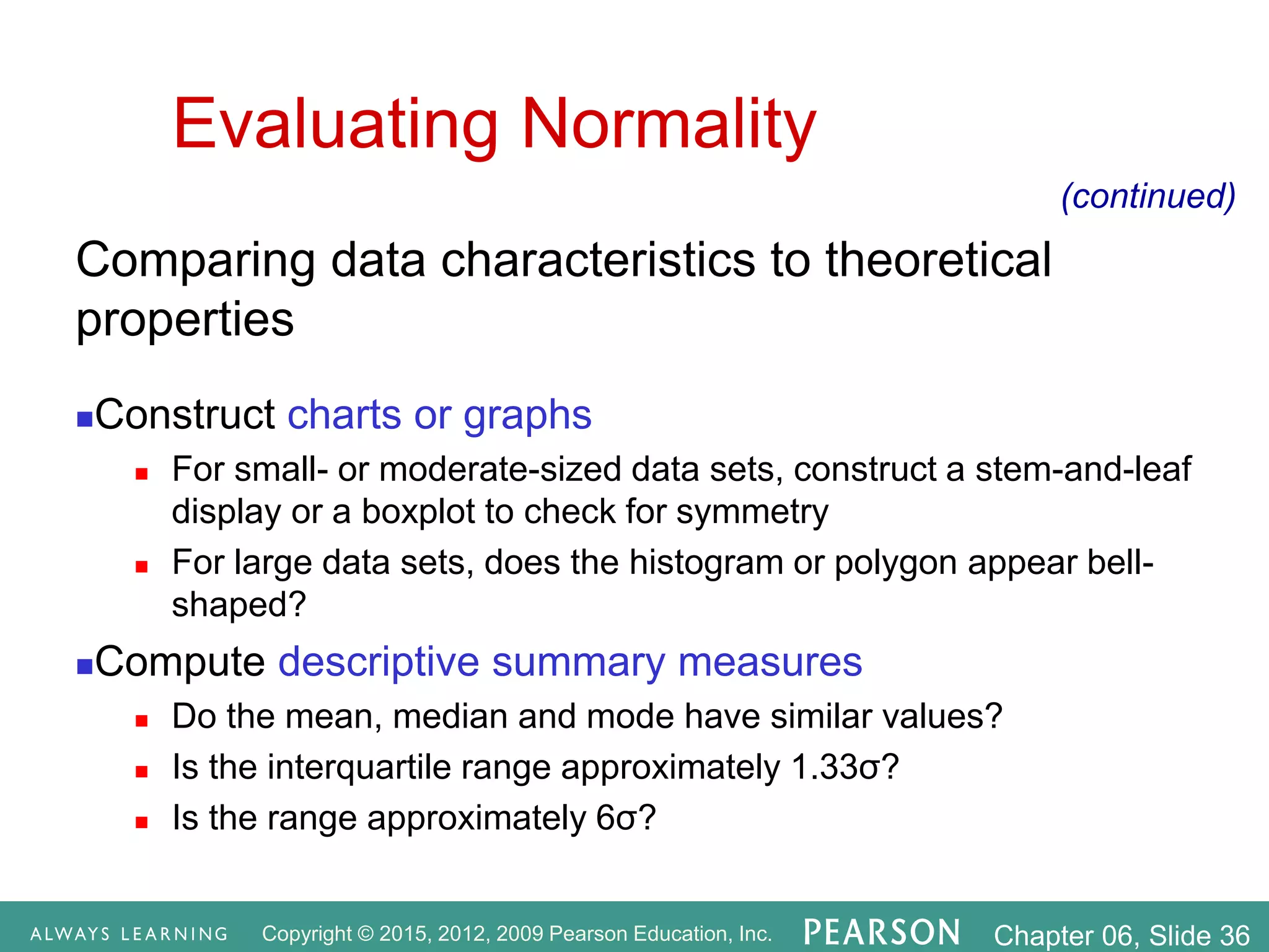 Copyright © 2015, 2012, 2009 Pearson Education, Inc. Chapter 06, Slide 36
Evaluating Normality
Comparing data characteristics to theoretical
properties
Construct charts or graphs
 For small- or moderate-sized data sets, construct a stem-and-leaf
display or a boxplot to check for symmetry
 For large data sets, does the histogram or polygon appear bell-
shaped?
Compute descriptive summary measures
 Do the mean, median and mode have similar values?
 Is the interquartile range approximately 1.33σ?
 Is the range approximately 6σ?
(continued)
 