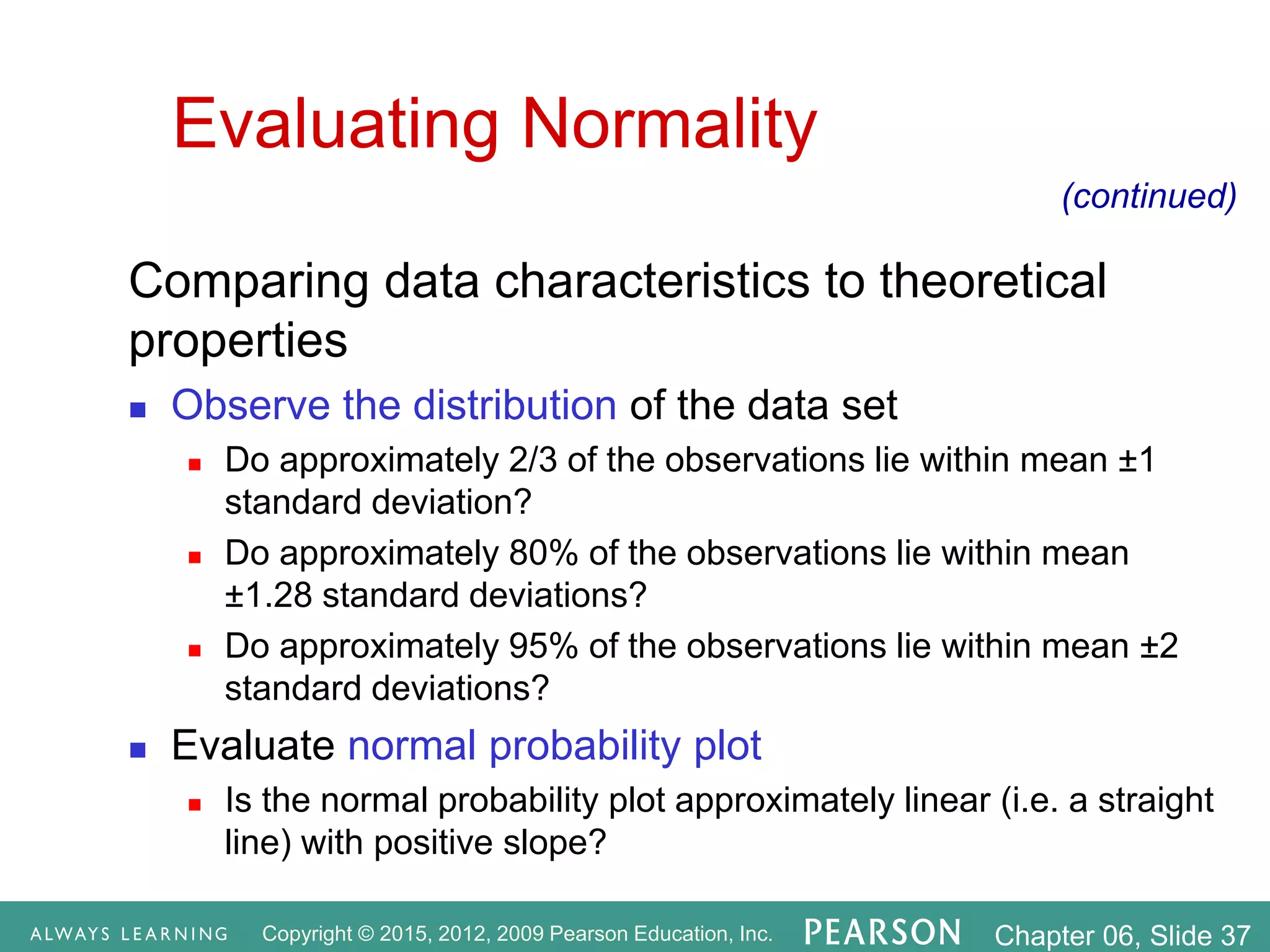 Copyright © 2015, 2012, 2009 Pearson Education, Inc. Chapter 06, Slide 37
Evaluating Normality
Comparing data characteristics to theoretical
properties
 Observe the distribution of the data set
 Do approximately 2/3 of the observations lie within mean ±1
standard deviation?
 Do approximately 80% of the observations lie within mean
±1.28 standard deviations?
 Do approximately 95% of the observations lie within mean ±2
standard deviations?
 Evaluate normal probability plot
 Is the normal probability plot approximately linear (i.e. a straight
line) with positive slope?
(continued)
 