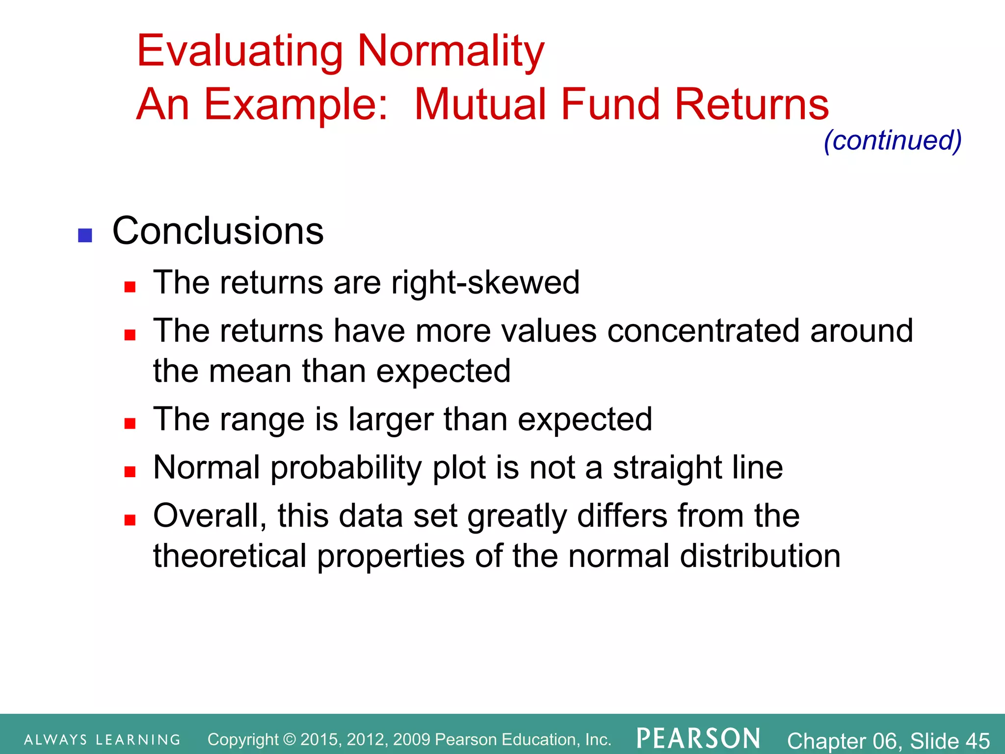 Copyright © 2015, 2012, 2009 Pearson Education, Inc. Chapter 06, Slide 45
Evaluating Normality
An Example: Mutual Fund Returns
 Conclusions
 The returns are right-skewed
 The returns have more values concentrated around
the mean than expected
 The range is larger than expected
 Normal probability plot is not a straight line
 Overall, this data set greatly differs from the
theoretical properties of the normal distribution
(continued)
 
