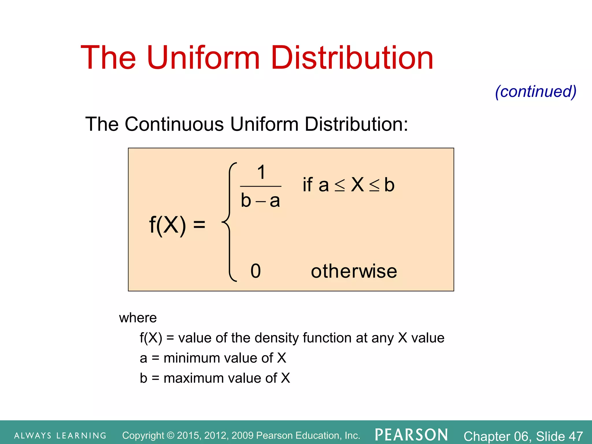 Copyright © 2015, 2012, 2009 Pearson Education, Inc. Chapter 06, Slide 47
The Continuous Uniform Distribution:
otherwise
0
b
X
a
if
a
b
1



where
f(X) = value of the density function at any X value
a = minimum value of X
b = maximum value of X
The Uniform Distribution
(continued)
f(X) =
 