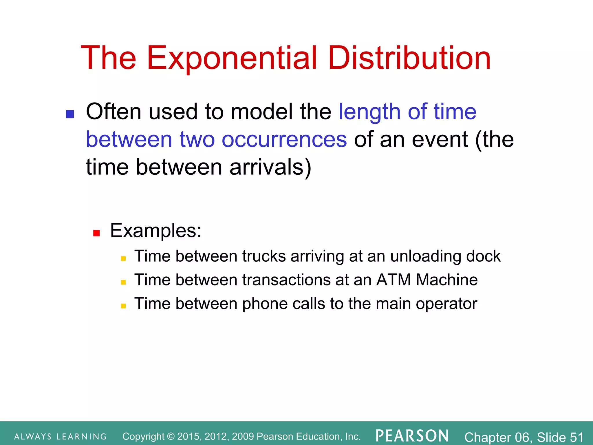 Copyright © 2015, 2012, 2009 Pearson Education, Inc. Chapter 06, Slide 51
The Exponential Distribution
 Often used to model the length of time
between two occurrences of an event (the
time between arrivals)
 Examples:
 Time between trucks arriving at an unloading dock
 Time between transactions at an ATM Machine
 Time between phone calls to the main operator
 