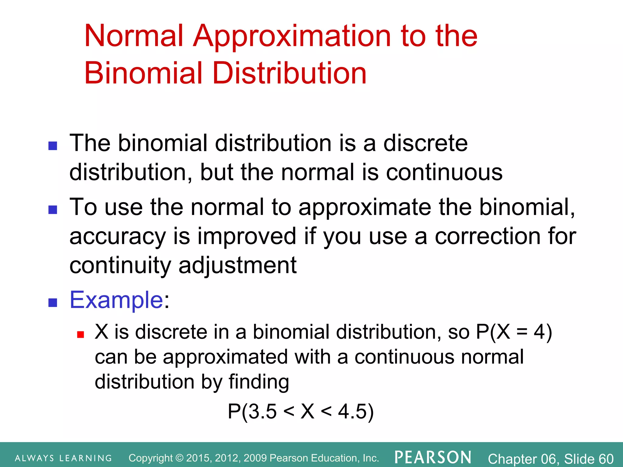 Copyright © 2015, 2012, 2009 Pearson Education, Inc. Chapter 06, Slide 60
Normal Approximation to the
Binomial Distribution
 The binomial distribution is a discrete
distribution, but the normal is continuous
 To use the normal to approximate the binomial,
accuracy is improved if you use a correction for
continuity adjustment
 Example:
 X is discrete in a binomial distribution, so P(X = 4)
can be approximated with a continuous normal
distribution by finding
P(3.5 < X < 4.5)
 