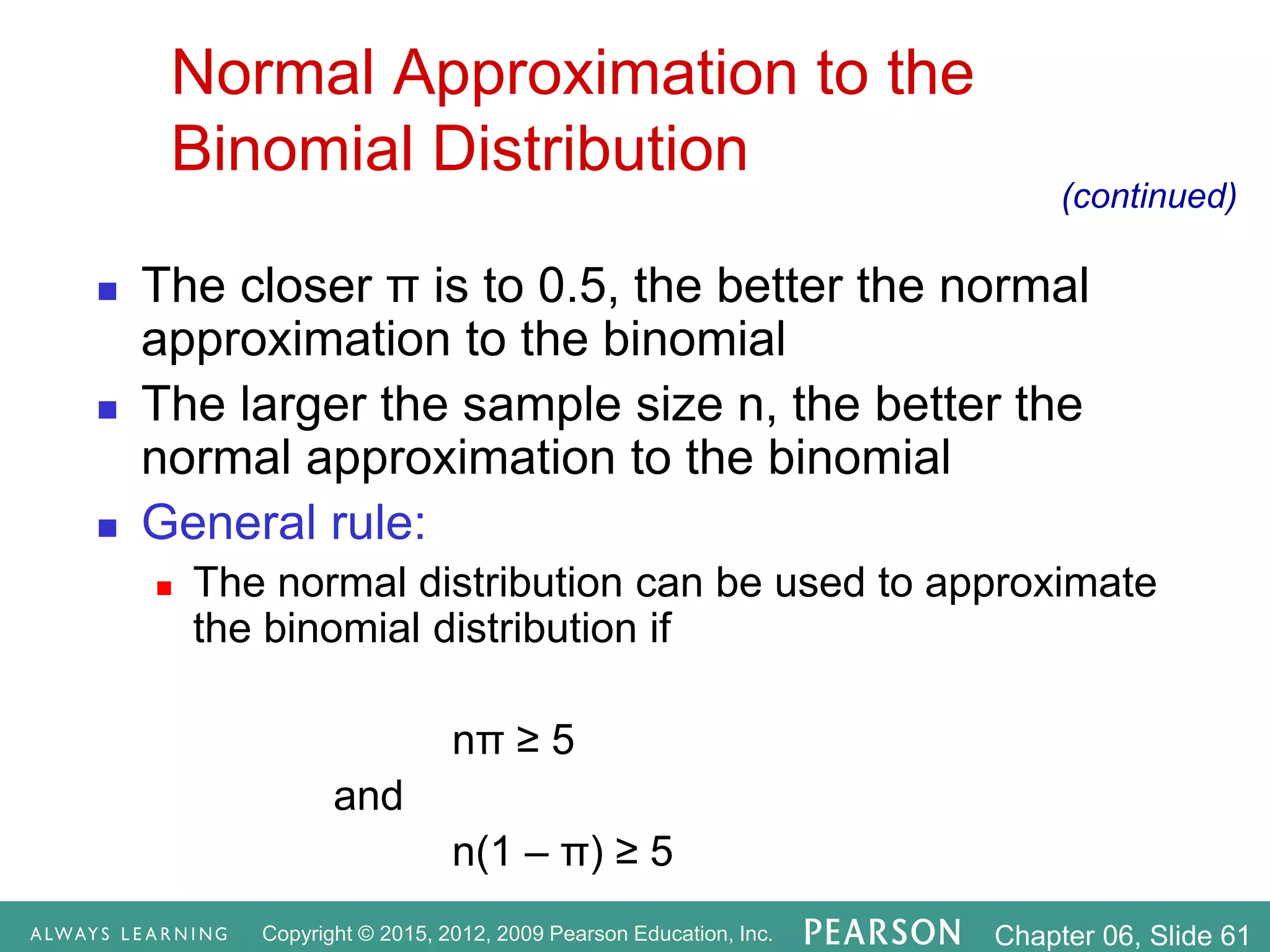 Copyright © 2015, 2012, 2009 Pearson Education, Inc. Chapter 06, Slide 61
Normal Approximation to the
Binomial Distribution
 The closer π is to 0.5, the better the normal
approximation to the binomial
 The larger the sample size n, the better the
normal approximation to the binomial
 General rule:
 The normal distribution can be used to approximate
the binomial distribution if
nπ ≥ 5
and
n(1 – π) ≥ 5
(continued)
 