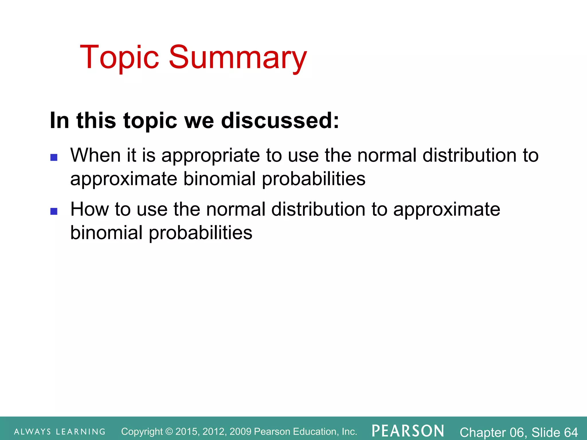 Copyright © 2015, 2012, 2009 Pearson Education, Inc. Chapter 06, Slide 64
Topic Summary
In this topic we discussed:
 When it is appropriate to use the normal distribution to
approximate binomial probabilities
 How to use the normal distribution to approximate
binomial probabilities
 