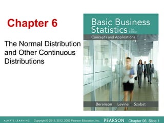 Copyright © 2015, 2012, 2009 Pearson Education, Inc. Chapter 06, Slide 1
The Normal Distribution
and Other Continuous
Distributions
Chapter 6
 