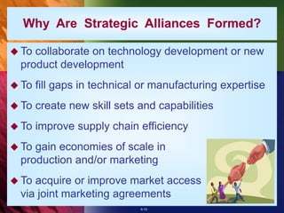 6-10
 To collaborate on technology development or new
product development
 To fill gaps in technical or manufacturing expertise
 To create new skill sets and capabilities
 To improve supply chain efficiency
 To gain economies of scale in
production and/or marketing
 To acquire or improve market access
via joint marketing agreements
Why Are Strategic Alliances Formed?
 