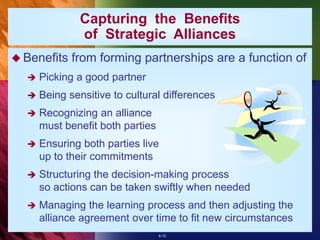 6-12
Capturing the Benefits
of Strategic Alliances
 Benefits from forming partnerships are a function of
 Picking a good partner
 Being sensitive to cultural differences
 Recognizing an alliance
must benefit both parties
 Ensuring both parties live
up to their commitments
 Structuring the decision-making process
so actions can be taken swiftly when needed
 Managing the learning process and then adjusting the
alliance agreement over time to fit new circumstances
 