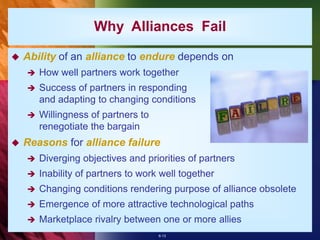 6-13
Why Alliances Fail
 Ability of an alliance to endure depends on
 How well partners work together
 Success of partners in responding
and adapting to changing conditions
 Willingness of partners to
renegotiate the bargain
 Reasons for alliance failure
 Diverging objectives and priorities of partners
 Inability of partners to work well together
 Changing conditions rendering purpose of alliance obsolete
 Emergence of more attractive technological paths
 Marketplace rivalry between one or more allies
 