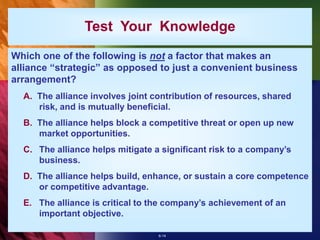 6-14
Test Your Knowledge
Which one of the following is not a factor that makes an
alliance “strategic” as opposed to just a convenient business
arrangement?
A. The alliance involves joint contribution of resources, shared
risk, and is mutually beneficial.
B. The alliance helps block a competitive threat or open up new
market opportunities.
C. The alliance helps mitigate a significant risk to a company’s
business.
D. The alliance helps build, enhance, or sustain a core competence
or competitive advantage.
E. The alliance is critical to the company’s achievement of an
important objective.
 