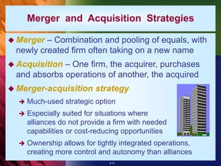 6-15
 Merger – Combination and pooling of equals, with
newly created firm often taking on a new name
 Acquisition – One firm, the acquirer, purchases
and absorbs operations of another, the acquired
 Merger-acquisition strategy
 Much-used strategic option
 Especially suited for situations where
alliances do not provide a firm with needed
capabilities or cost-reducing opportunities
 Ownership allows for tightly integrated operations,
creating more control and autonomy than alliances
Merger and Acquisition Strategies
 