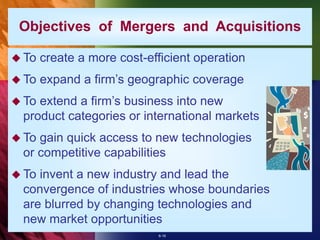 6-16
 To create a more cost-efficient operation
 To expand a firm’s geographic coverage
 To extend a firm’s business into new
product categories or international markets
 To gain quick access to new technologies
or competitive capabilities
 To invent a new industry and lead the
convergence of industries whose boundaries
are blurred by changing technologies and
new market opportunities
Objectives of Mergers and Acquisitions
 