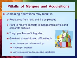 6-17
 Combining operations may result in
 Resistance from rank-and-file employees
 Hard-to-resolve conflicts in management styles and
corporate cultures
 Tough problems of integration
 Greater-than-anticipated difficulties in
 Achieving expected cost-savings
 Sharing of expertise
 Achieving enhanced competitive capabilities
Pitfalls of Mergers and Acquisitions
 