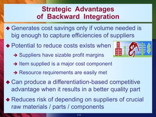 6-19
Strategic Advantages
of Backward Integration
 Generates cost savings only if volume needed is
big enough to capture efficiencies of suppliers
 Potential to reduce costs exists when
 Suppliers have sizable profit margins
 Item supplied is a major cost component
 Resource requirements are easily met
 Can produce a differentiation-based competitive
advantage when it results in a better quality part
 Reduces risk of depending on suppliers of crucial
raw materials / parts / components
 