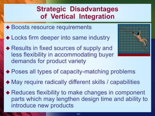 6-21
Strategic Disadvantages
of Vertical Integration
 Boosts resource requirements
 Locks firm deeper into same industry
 Results in fixed sources of supply and
less flexibility in accommodating buyer
demands for product variety
 Poses all types of capacity-matching problems
 May require radically different skills / capabilities
 Reduces flexibility to make changes in component
parts which may lengthen design time and ability to
introduce new products
 