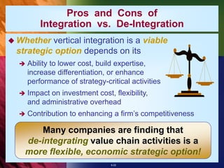 6-22
 Whether vertical integration is a viable
strategic option depends on its
 Ability to lower cost, build expertise,
increase differentiation, or enhance
performance of strategy-critical activities
 Impact on investment cost, flexibility,
and administrative overhead
 Contribution to enhancing a firm’s competitiveness
Pros and Cons of
Integration vs. De-Integration
Many companies are finding that
de-integrating value chain activities is a
more flexible, economic strategic option!
 