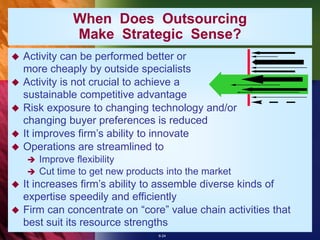 6-24
 Activity can be performed better or
more cheaply by outside specialists
 Activity is not crucial to achieve a
sustainable competitive advantage
 Risk exposure to changing technology and/or
changing buyer preferences is reduced
 It improves firm’s ability to innovate
 Operations are streamlined to
 Improve flexibility
 Cut time to get new products into the market
 It increases firm’s ability to assemble diverse kinds of
expertise speedily and efficiently
 Firm can concentrate on “core” value chain activities that
best suit its resource strengths
When Does Outsourcing
Make Strategic Sense?
 