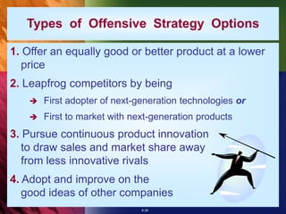 6-28
Types of Offensive Strategy Options
1. Offer an equally good or better product at a lower
price
2. Leapfrog competitors by being
 First adopter of next-generation technologies or
 First to market with next-generation products
3. Pursue continuous product innovation
to draw sales and market share away
from less innovative rivals
4. Adopt and improve on the
good ideas of other companies
 