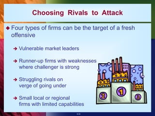 6-33
Choosing Rivals to Attack
 Four types of firms can be the target of a fresh
offensive
 Vulnerable market leaders
 Runner-up firms with weaknesses
where challenger is strong
 Struggling rivals on
verge of going under
 Small local or regional
firms with limited capabilities
 