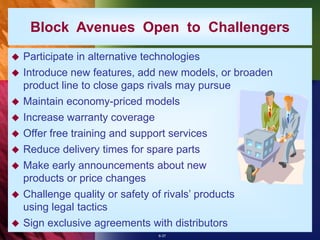 6-37
Block Avenues Open to Challengers
 Participate in alternative technologies
 Introduce new features, add new models, or broaden
product line to close gaps rivals may pursue
 Maintain economy-priced models
 Increase warranty coverage
 Offer free training and support services
 Reduce delivery times for spare parts
 Make early announcements about new
products or price changes
 Challenge quality or safety of rivals’ products
using legal tactics
 Sign exclusive agreements with distributors
 