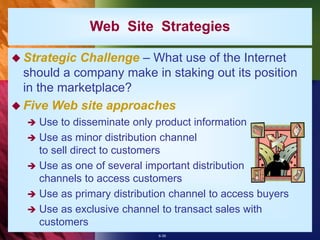 6-39
Web Site Strategies
 Strategic Challenge – What use of the Internet
should a company make in staking out its position
in the marketplace?
 Five Web site approaches
 Use to disseminate only product information
 Use as minor distribution channel
to sell direct to customers
 Use as one of several important distribution
channels to access customers
 Use as primary distribution channel to access buyers
 Use as exclusive channel to transact sales with
customers
 