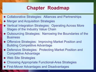 6-4
Chapter Roadmap
 Collaborative Strategies: Alliances and Partnerships
 Merger and Acquisition Strategies
 Vertical Integration Strategies: Operating Across More
Stages of the Industry Value Chain
 Outsourcing Strategies: Narrowing the Boundaries of the
Business
 Offensive Strategies: Improving Market Position and
Building Competitive Advantage
 Defensive Strategies: Protecting Market Position and
Competitive Advantage
 Web Site Strategies
 Choosing Appropriate Functional-Area Strategies
 First-Mover Advantages and Disadvantages
 