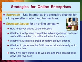 6-44
 Approach – Use Internet as the exclusive channel for
all buyer-seller contact and transactions
 Strategic issues for an online company
 How to deliver unique value to buyers
 Whether it will pursue competitive advantage based on lower
costs, differentiation, or better value for the money
 Whether it will have a broad or narrow product offering
 Whether to perform order fulfillment activities internally or to
outsource them
 How it will draw traffic to its Web site and then convert page
views into revenues
Strategies for Online Enterprises
 