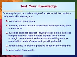 6-45
Test Your Knowledge
One very important advantage of a product-information-
only Web site strategy is
A. lower advertising costs.
B. avoiding the extra costs associated with operating Web
site e-stores.
C. avoiding channel conflict—trying to sell online in direct
competition with retail dealers signals both a weak
strategic commitment to dealers and a willingness to
cannibalize dealers’ sales and growth potential.
D. added ability to create a positive image of the company.
E. lower sales force costs.
 