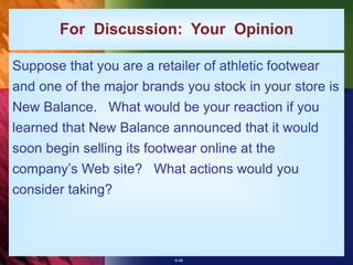 6-46
For Discussion: Your Opinion
Suppose that you are a retailer of athletic footwear
and one of the major brands you stock in your store is
New Balance. What would be your reaction if you
learned that New Balance announced that it would
soon begin selling its footwear online at the
company’s Web site? What actions would you
consider taking?
 