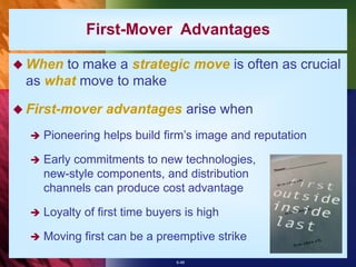 6-48
 When to make a strategic move is often as crucial
as what move to make
 First-mover advantages arise when
 Pioneering helps build firm’s image and reputation
 Early commitments to new technologies,
new-style components, and distribution
channels can produce cost advantage
 Loyalty of first time buyers is high
 Moving first can be a preemptive strike
First-Mover Advantages
 